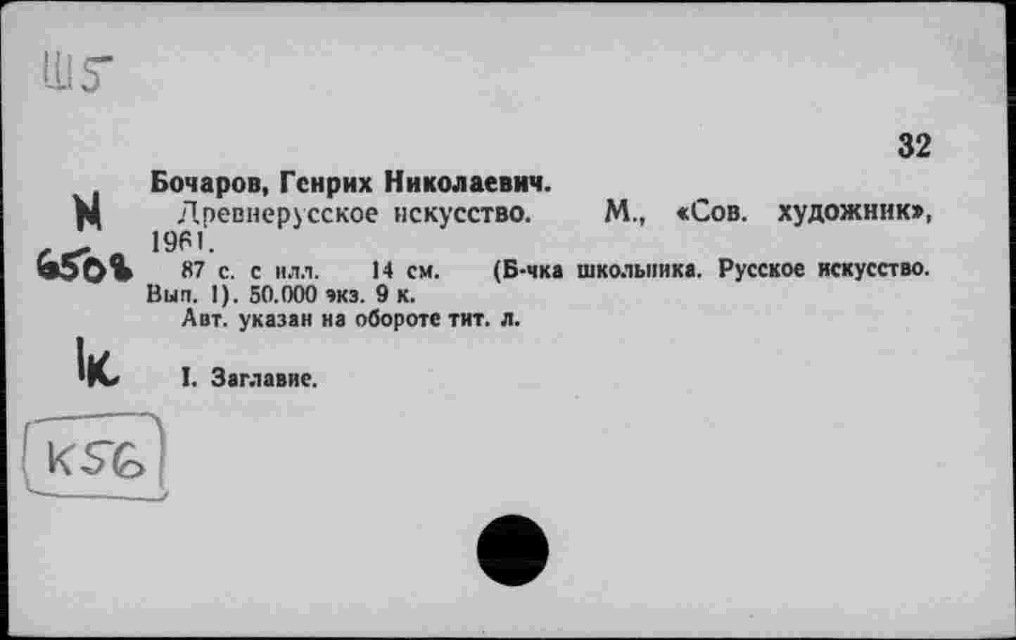 ﻿32
H ібог
Ік,
Бочаров, Генрих Николаевич.
Древнерусское искусство. М., «Сов. художник», 1961.
87 с. с илл. 14 см. (Б-чка школьника. Русское искусство. Вып. I). 50.000 экз. 9 к.
Авт. указан на обороте тит. л.
I. Заглавие.